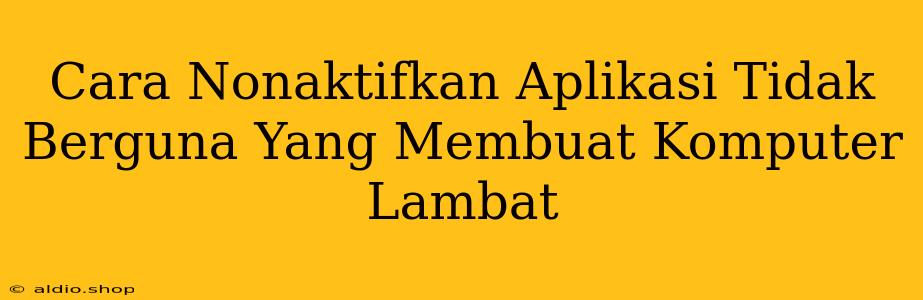 Cara Nonaktifkan Aplikasi Tidak Berguna Yang Membuat Komputer Lambat 